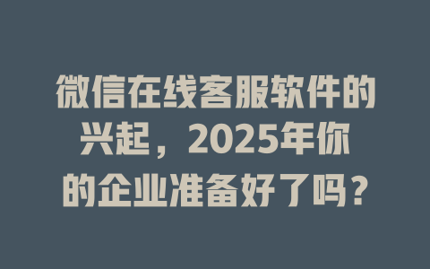 微信在线客服软件的兴起，2025年你的企业准备好了吗？-在线客服