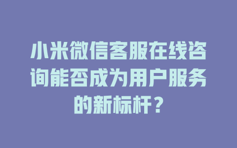 小米微信客服在线咨询能否成为用户服务的新标杆？-在线客服