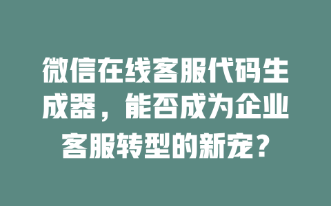 微信在线客服代码生成器，能否成为企业客服转型的新宠？-在线客服