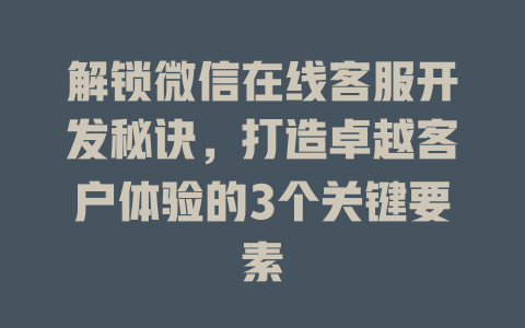 解锁微信在线客服开发秘诀，打造卓越客户体验的3个关键要素-在线客服