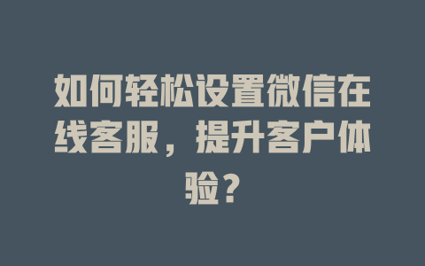 如何轻松设置微信在线客服，提升客户体验？-在线客服