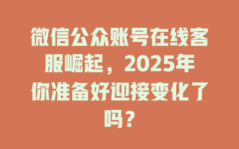 微信公众账号在线客服崛起，2025年你准备好迎接变化了吗？-在线客服