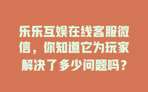 乐乐互娱在线客服微信，你知道它为玩家解决了多少问题吗？-在线客服