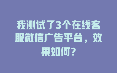 我测试了3个在线客服微信广告平台，效果如何？-在线客服