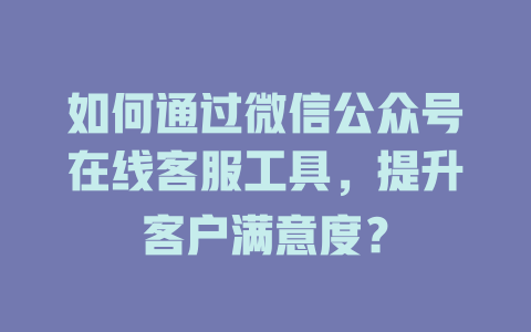 如何通过微信公众号在线客服工具，提升客户满意度？-在线客服