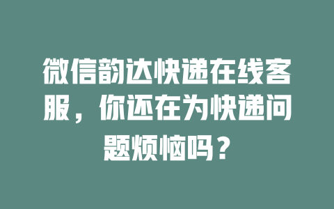 微信韵达快递在线客服，你还在为快递问题烦恼吗？-在线客服