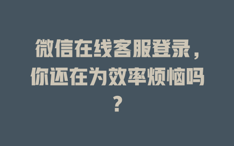 微信在线客服登录，你还在为效率烦恼吗？-在线客服