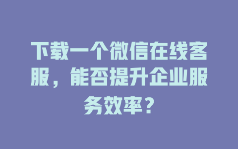 下载一个微信在线客服,能否提升企业服务效率?-在线客服
