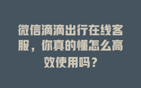 微信滴滴出行在线客服，你真的懂怎么高效使用吗？-在线客服